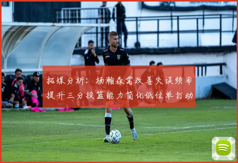 拓媒分析：杨瀚森需改善失误频率提升三分投篮能力简化低位单打动作