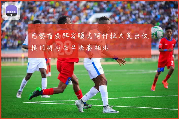 巴黎首发阵容曝光阿什拉夫复出仅换门将与去年决赛相比