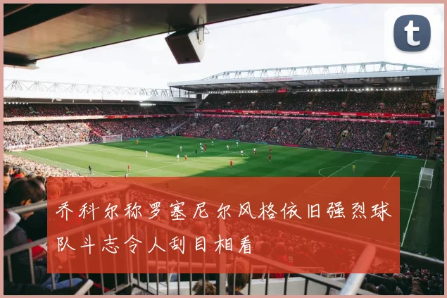 乔科尔称罗塞尼尔风格依旧强烈球队斗志令人刮目相看