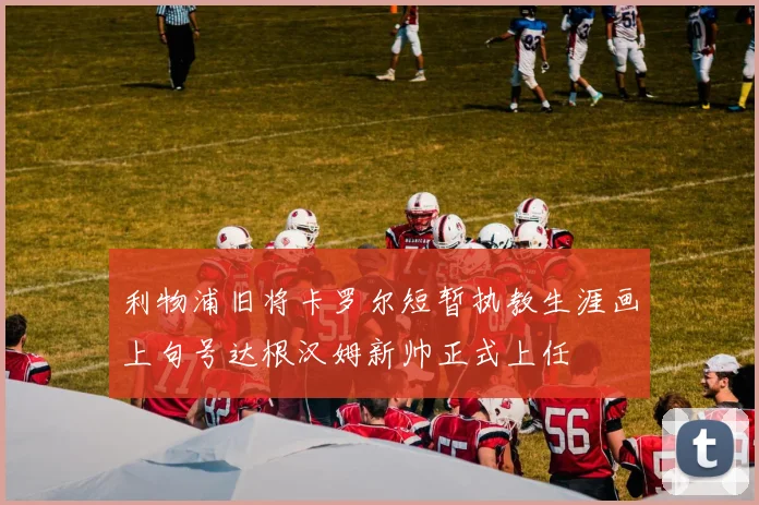 利物浦旧将卡罗尔短暂执教生涯画上句号达根汉姆新帅正式上任