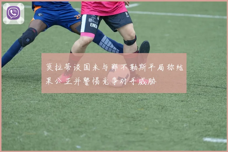莫拉蒂谈国米与那不勒斯平局称结果公正并警惕竞争对手威胁