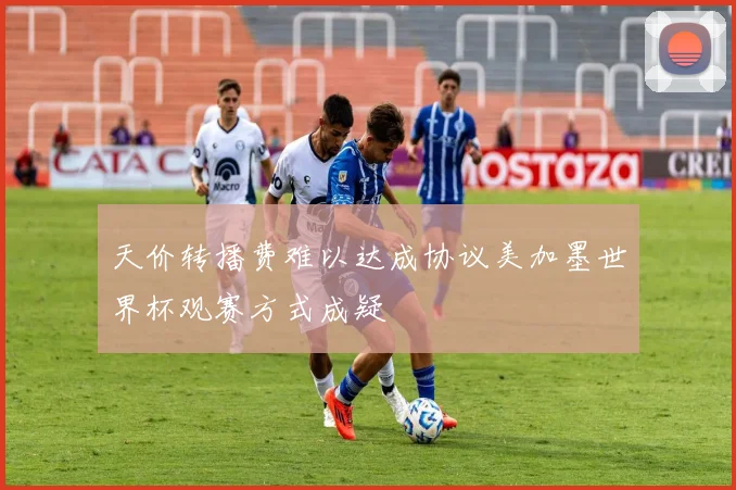 天价转播费难以达成协议美加墨世界杯观赛方式成疑