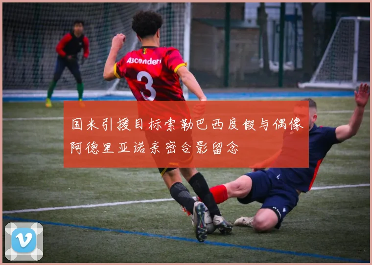 国米引援目标索勒巴西度假与偶像阿德里亚诺亲密合影留念