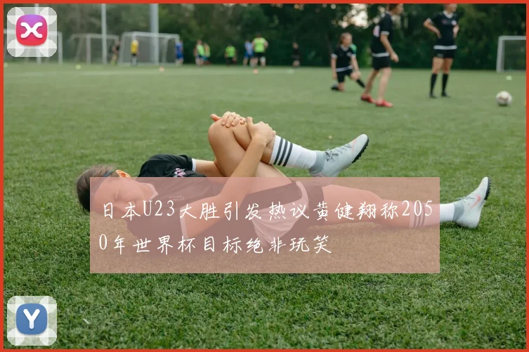 日本U23大胜引发热议黄健翔称2050年世界杯目标绝非玩笑