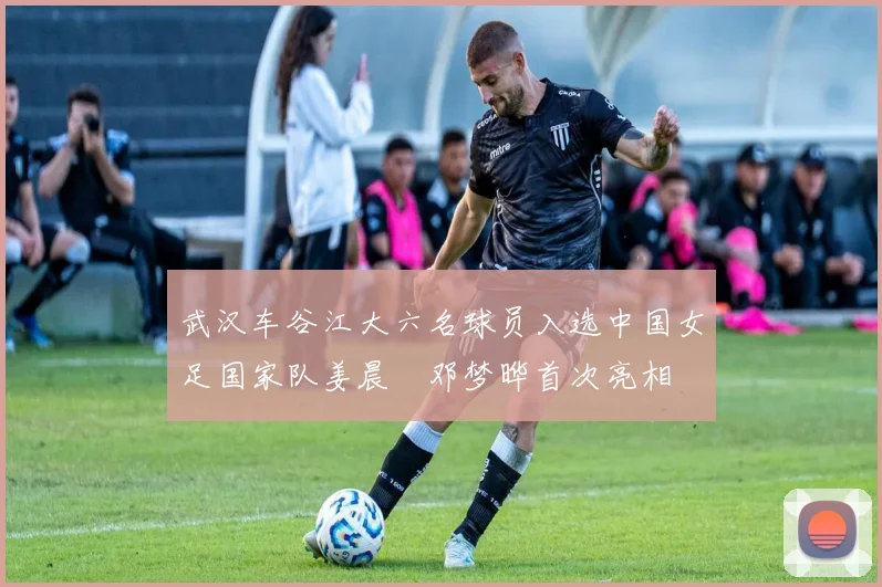 武汉车谷江大六名球员入选中国女足国家队姜晨璟邓梦晔首次亮相