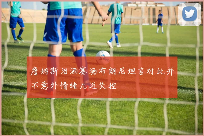 詹姆斯泪洒赛场布朗尼坦言对此并不意外情绪几近失控