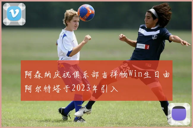 阿森纳庆祝俱乐部吉祥物Win生日由阿尔特塔于2023年引入