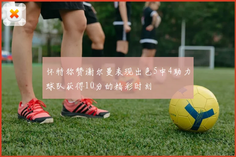 怀特称赞谢尔曼表现出色5中4助力球队获得10分的精彩时刻