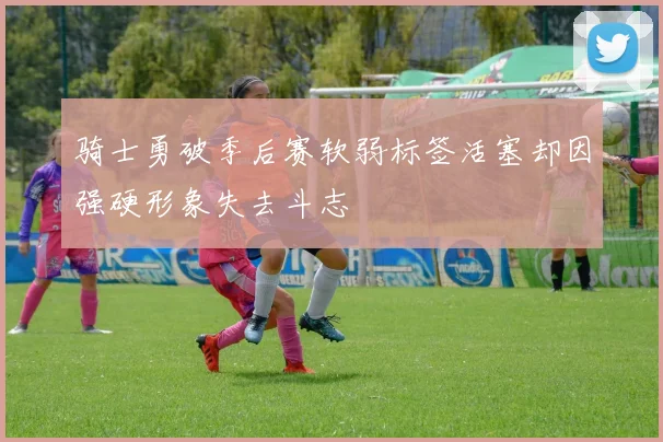 骑士勇破季后赛软弱标签活塞却因强硬形象失去斗志